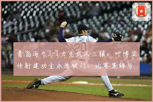 青岛海牛3-1力克武汉三镇，叶博亚传射建功金永浩破门，比赛集锦与战术分析