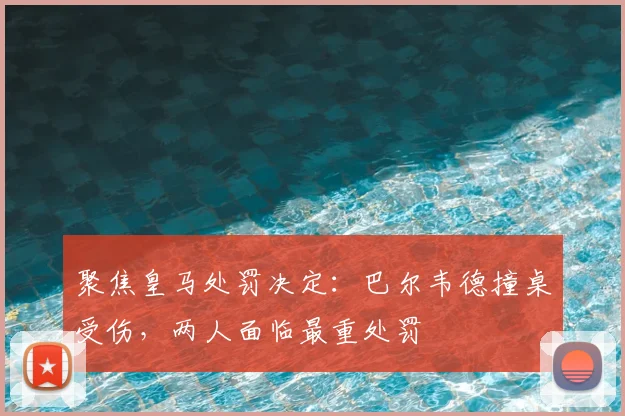 聚焦皇马处罚决定：巴尔韦德撞桌受伤，两人面临最重处罚