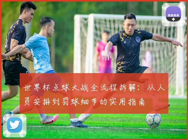 世界杯点球大战全流程拆解：从人员安排到罚球细节的实用指南