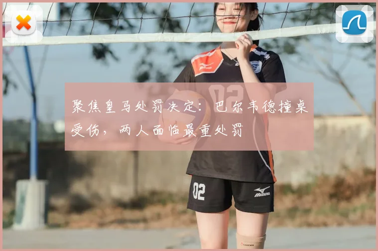 聚焦皇马处罚决定：巴尔韦德撞桌受伤，两人面临最重处罚