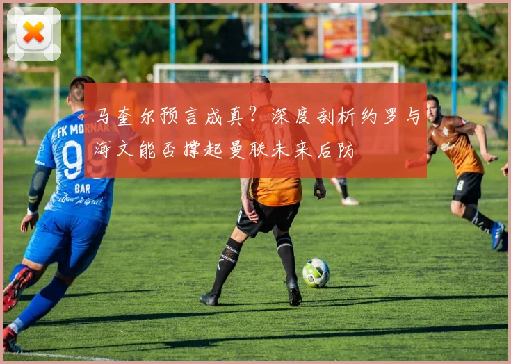 马奎尔预言成真?深度剖析约罗与海文能否撑起曼联未来后防