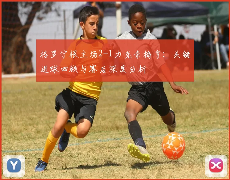 格罗宁根主场2-1力克奈梅亨:关键进球回顾与赛后深度分析